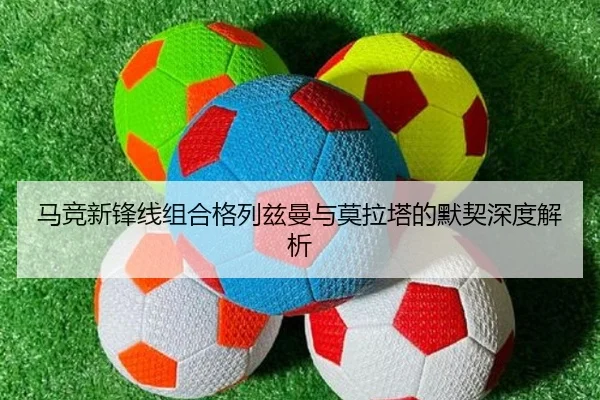 马竞新锋线组合格列兹曼与莫拉塔的默契深度解析